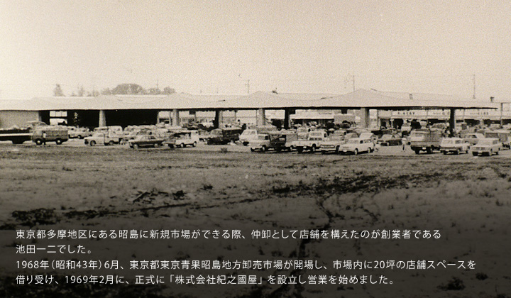 東京都多摩地区にある昭島に新規市場ができる際、仲卸として店舗を構えたのが創業者である池田一二でした。1968年（昭和43年）6月、東京都東京青果昭島地方卸売市場が開場し、市場内に20坪の店舗スペースを借り受け、1969年2月に、正式に「株式会社紀之國屋」を設立し営業を始めました。