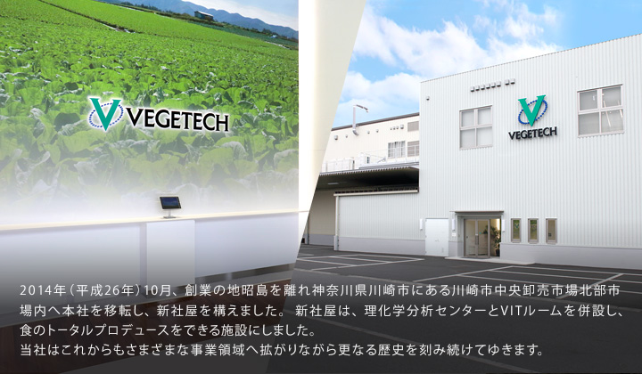 2014年（平成26年）10月、創業の地昭島を離れ神奈川県川崎市にある川崎市中央卸売市場北部市場内へ本社を移転し、新社屋を構えました。新社屋は、理化学分析センターとVITルームを併設し、食のトータルプロデュースをできる施設にしました。当社はこれからもさまざまな事業領域へ拡がりながら更なる歴史を刻み続けてゆきます。